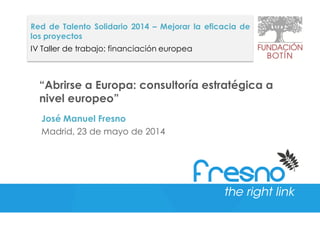 “Abrirse a Europa: consultoría estratégica a
nivel europeo”
José Manuel Fresno
Madrid, 23 de mayo de 2014
Red de Talento Solidario 2014 – Mejorar la eficacia de
los proyectos
IV Taller de trabajo: financiación europea
 