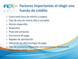 Factores importantes al elegir una
fuente de crédito
o Costo total (tasa de interés y cargos)
o Tipo de tasa de interés (fija o variable)
o Monto disponible
o Requisitos
o Plazo del préstamo
o Frecuencia de pago
o Rapidez de aprobación
o Ubicación de oficinas/lugar de pago
o Tipo de préstamo disponible (microempresa, hipotecario,
automotriz, otro)
 