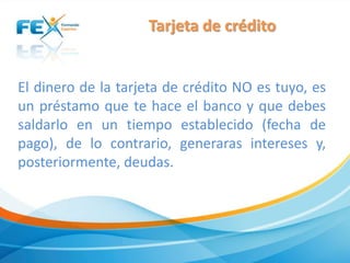 Tarjeta de crédito
El dinero de la tarjeta de crédito NO es tuyo, es
un préstamo que te hace el banco y que debes
saldarlo en un tiempo establecido (fecha de
pago), de lo contrario, generaras intereses y,
posteriormente, deudas.
 