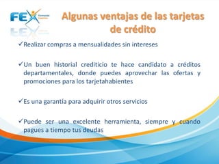 Algunas ventajas de las tarjetas
de crédito
Realizar compras a mensualidades sin intereses
Un buen historial crediticio te hace candidato a créditos
departamentales, donde puedes aprovechar las ofertas y
promociones para los tarjetahabientes
Es una garantía para adquirir otros servicios
Puede ser una excelente herramienta, siempre y cuando
pagues a tiempo tus deudas
 