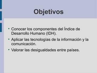 Objetivos


    Conocer los componentes del Índice de
    Desarrollo Humano (IDH).

    Aplicar las tecnologías de la información y la
    comunicación.

    Valorar las desigualdades entre países.
 