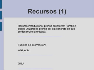 Recursos (1)

Recurso introductorio: prensa en internet (también
puede utlizarse la prensa del día concreto en que
se desarrolle la unidad):
http://www.laprovincia.es/opinion/2012/10/23/paises-vias-subdesarrollo/492168.html




Fuentes de información:

Wikipedia:
http://es.wikipedia.org/wiki/%C3%8Dndice_de_desarrollo_humano




ONU:
http://hdr.undp.org/es/informes/mundial/idh1990/capitulos/espanol/
 