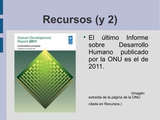 Recursos (y 2)
       
           El último Informe
           sobre    Desarrollo
           Humano publicado
           por la ONU es el de
           2011.



                                      (Imagén
           extraída de la página de la ONU
           citada en Recursos.)
 