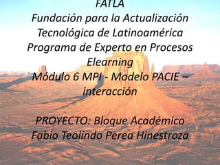 FATLAFundación para la Actualización Tecnológica de LatinoaméricaPrograma de Experto en Procesos ElearningMódulo 6 MPI - Modelo PACIE – interacciónPROYECTO: Bloque AcadémicoFabio TeolindoPereaHinestroza 