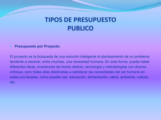TIPOS DE PRESUPUESTO
PUBLICO
 Presupuesto por Proyecto:
El proyecto es la búsqueda de una solución inteligente al planteamiento de un problema
tendente a resolver, entre muchas, una necesidad humana. En esta forma, puede haber
diferentes ideas, inversiones de monto distinto, tecnología y metodologías con diverso
enfoque, pero todas ellas destinadas a satisfacer las necesidades del ser humano en
todas sus facetas, como pueden ser: educación, alimentación, salud, ambiente, cultura,
etc.
 