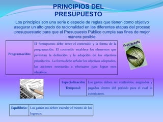 PRINCIPIOS DEL
PRESUPUESTO
Los principios son una serie o especie de reglas que tienen como objetivo
asegurar un alto grado de racionalidad en las diferentes etapas del proceso
presupuestario para que el Presupuesto Público cumpla sus fines de mejor
manera posible.
Programación:
El Presupuesto debe tener el contenido y la forma de la
programación. El contenido establece los elementos que
permitan la definición y la adopción de los objetivos
prioritarios. La forma debe señalar los objetivos adoptados,
las acciones necesarias a efectuarse para lograr esos
objetivos.
Especialización
Temporal:
Los gastos deben ser contraídos, asignados y
pagados dentro del periodo para el cual lo
autorizaron.
Equilibrio: Los gastos no deben exceder el monto de los
Ingresos.
 
