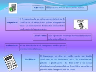 Integralidad:
El Presupuesto debe ser un Instrumento del sistema de
Planificación, al reflejo de una política presupuestaria
única y un instrumento en donde deben aparecer todos
los elementos de la programación
Universalidad: Todo aquello que constituye materia del Presupuesto
debe ser incluido en él.
Exclusividad: No se debe incluir en el Presupuesto asuntos que no
sean inherentes a la materia.
Publicidad: El Presupuesto debe ser un documento público.
Flexibilidad:
El Presupuesto no debe ser rígido puesto que impide
constituirse en un instrumento eficaz de administración,
gobierno y planificación. Se debe dotar a los niveles
administrativos del poder suficiente de modificar los medios en
provecho de los fines prioritarios del Estado.
 