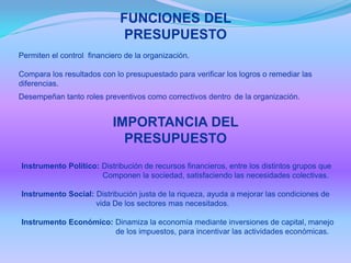 FUNCIONES DEL
PRESUPUESTO
Permiten el control financiero de la organización.
Compara los resultados con lo presupuestado para verificar los logros o remediar las
diferencias.
Desempeñan tanto roles preventivos como correctivos dentro de la organización.
IMPORTANCIA DEL
PRESUPUESTO
Instrumento Político: Distribución de recursos financieros, entre los distintos grupos que
Componen la sociedad, satisfaciendo las necesidades colectivas.
Instrumento Social: Distribución justa de la riqueza, ayuda a mejorar las condiciones de
vida De los sectores mas necesitados.
Instrumento Económico: Dinamiza la economía mediante inversiones de capital, manejo
de los impuestos, para incentivar las actividades económicas.
 