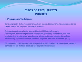 TIPOS DE PRESUPUESTO
PUBLICO
 Presupuesto Tradicional:
Es la asignación de los recursos tomando en cuenta, básicamente, la adquisición de los
bienes y servicios según su naturaleza o destino.
Sobre este particular el autor Moros Gilberto (1999) lo define como:
“Un conjunto de cifras organizadas en capítulos, partidas y subpartidas, que son
producto de una estimación que obedece a informaciones y estudios de carácter
estadístico y a proyecciones que tienen su origen en ejercicios anteriores” (p.37).
El presupuesto tradicional no ofrece la posibilidad de correlacionar tales cifras, bienes y
servicios con las metas u objetivos que se pretenden alcanzar.
 