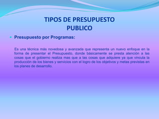 TIPOS DE PRESUPUESTO
PUBLICO
 Presupuesto por Programas:
Es una técnica más novedosa y avanzada que representa un nuevo enfoque en la
forma de presentar el Presupuesto, donde básicamente se presta atención a las
cosas que el gobierno realiza mas que a las cosas que adquiere ya que vincula la
producción de los bienes y servicios con el logro de los objetivos y metas previstas en
los planes de desarrollo.
 