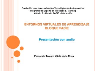 Fundación para la Actualización Tecnológica de Latinoamérica
       Programa de Experto en Procesos E- learning
           Módulo 6 - Modelo PACIE - Interacción




  ENTORNOS VIRTUALES DE APRENDIZAJE
            BLOQUE PACIE


                Presentación con audio




            Fernando Tercero Vitola de la Rosa
 