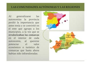 LAS COMUNIDADES AUTÓNOMAS Y LAS REGIONES
Al generalizarse las
autonomías la provincia
perdió la importancia que
antes tenía y se convirtió en
el ente que agrupa a los
municipios, a la vez que se
revalorizaban las comarcas
en el interior de cada
autonomía, al quererse
potenciar el valor
económico o turístico de
comarcas que hasta ahora
habían sido infravaloradas.
Al generalizarse las
autonomías la provincia
perdió la importancia que
antes tenía y se convirtió en
el ente que agrupa a los
municipios, a la vez que se
revalorizaban las comarcas
en el interior de cada
autonomía, al quererse
potenciar el valor
económico o turístico de
comarcas que hasta ahora
habían sido infravaloradas.
 