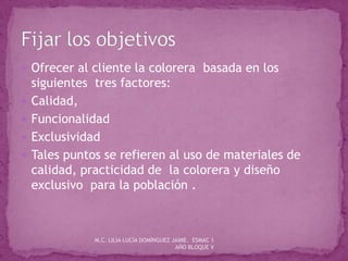  Ofrecer al cliente la colorera basada en los
siguientes tres factores:
 Calidad,
 Funcionalidad
 Exclusividad
 Tales puntos se refieren al uso de materiales de
calidad, practicidad de la colorera y diseño
exclusivo para la población .
M.C. LILIA LUCÍA DOMÍNGUEZ JAIME. ESMAC 1
AÑO BLOQUE V
 
