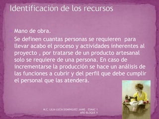  Mano de obra.
 Se definen cuantas personas se requieren para
llevar acabo el proceso y actividades inherentes al
proyecto , por tratarse de un producto artesanal
solo se requiere de una persona. En caso de
incrementarse la producción se hace un análisis de
las funciones a cubrir y del perfil que debe cumplir
el personal que las atenderá.
M.C. LILIA LUCÍA DOMÍNGUEZ JAIME. ESMAC 1
AÑO BLOQUE V
 