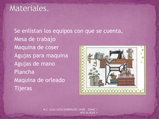  Se enlistan los equipos con que se cuenta,
 Mesa de trabajo
 Maquina de coser
 Agujas para maquina
 Agujas de mano
 Plancha
 Maquina de orleado
 Tijeras
M.C. LILIA LUCÍA DOMÍNGUEZ JAIME. ESMAC 1
AÑO BLOQUE V
 