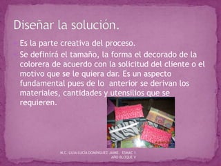  Es la parte creativa del proceso.
 Se definirá el tamaño, la forma el decorado de la
colorera de acuerdo con la solicitud del cliente o el
motivo que se le quiera dar. Es un aspecto
fundamental pues de lo anterior se derivan los
materiales, cantidades y utensilios que se
requieren.
M.C. LILIA LUCÍA DOMÍNGUEZ JAIME. ESMAC 1
AÑO BLOQUE V
 