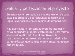  En esta sección se realizara una evaluación de cada
paso del proceso y del conjunto: también si se
logro llevar acabo con el mínimo de desperdicios.
 Hay que revisar si se consiguieron los insumos y
avíos adecuados al mejor costo posible . Así mismo
si el equipo utilizado fue el efectivo en la
realización de las tareas, de no ser así, definir las
características que se requieran y buscar el equipo
que las reúna.
M.C. LILIA LUCÍA DOMÍNGUEZ JAIME. ESMAC 1
AÑO BLOQUE V
 