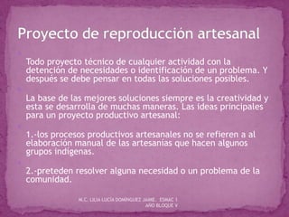 
Todo proyecto técnico de cualquier actividad con la
detención de necesidades o identificación de un problema. Y
después se debe pensar en todas las soluciones posibles.

La base de las mejores soluciones siempre es la creatividad y
esta se desarrolla de muchas maneras. Las ideas principales
para un proyecto productivo artesanal:

1.-los procesos productivos artesanales no se refieren a al
elaboración manual de las artesanías que hacen algunos
grupos indígenas.

2.-preteden resolver alguna necesidad o un problema de la
comunidad.
M.C. LILIA LUCÍA DOMÍNGUEZ JAIME. ESMAC 1
AÑO BLOQUE V
 