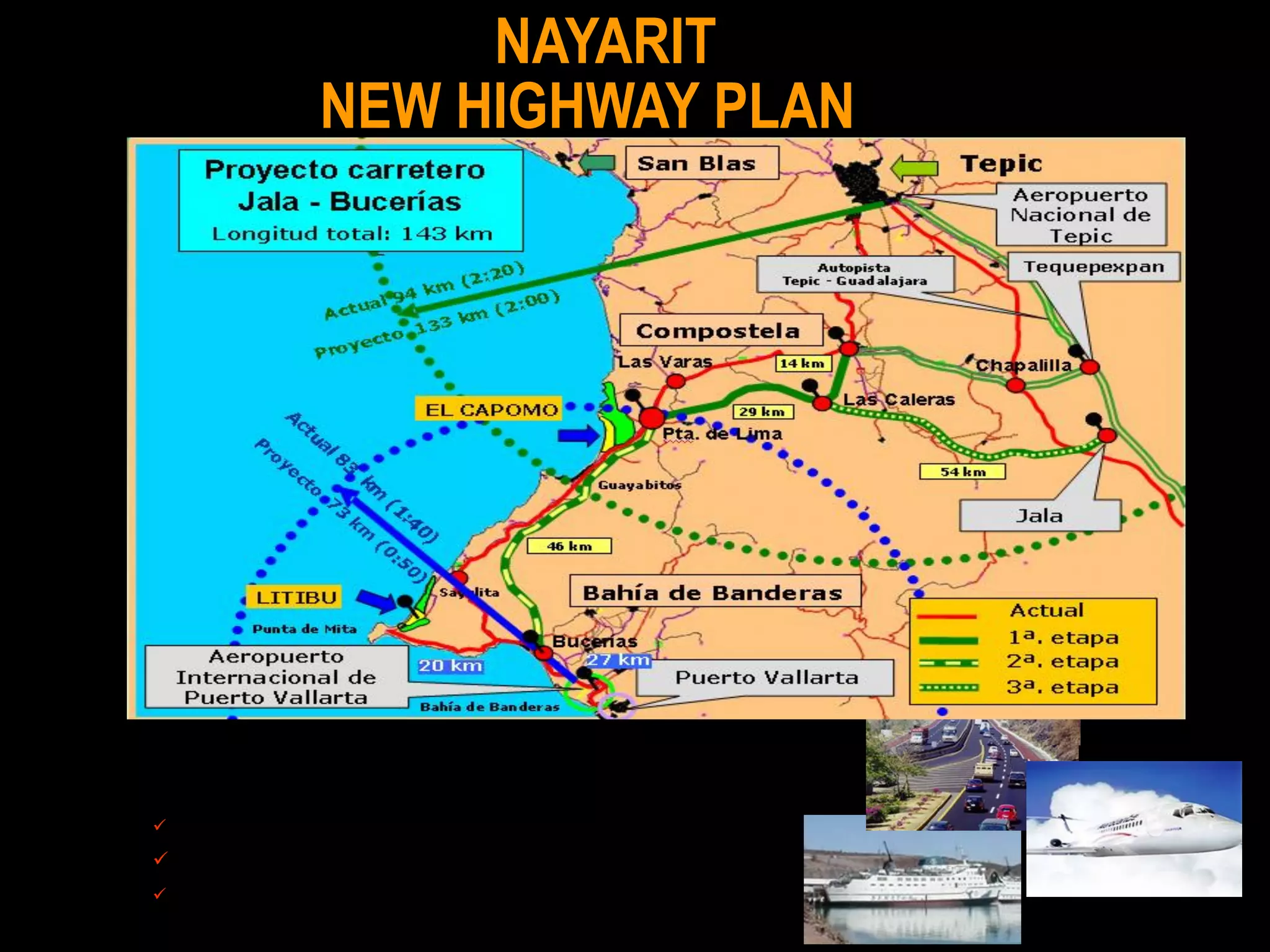 NAYARIT
              NEW HIGHWAY PLAN




                                   El 1° de abril de 2005, el Gobierno del Estado inició las obras correspondientes al Boulevard de acceso al polígono Litibú y la
                                   obras de rectificación y mantenimiento de la carretera urbana, Cruz de Huanacaxtle – Punta Mita




1a. Compostela – Las Caleras - Puerta de Lima (43 km).
2a. Puerta de Lima – Bucerías (46 km).
3a. Jala - Las Caleras (54 km).
 