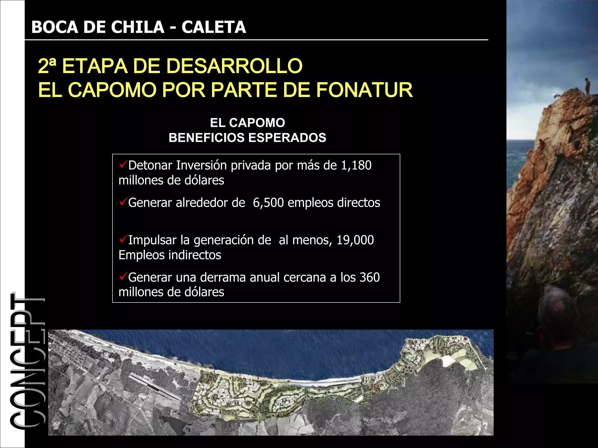 BOCA DE CHILA - CALETA

2ª ETAPA DE DESARROLLO
EL CAPOMO POR PARTE DE FONATUR
                     EL CAPOMO
                BENEFICIOS ESPERADOS

        Detonar Inversión privada por más de 1,180
        millones de dólares
        Generar alrededor de 6,500 empleos directos

        Impulsar la generación de al menos, 19,000
        Empleos indirectos
        Generar una derrama anual cercana a los 360
        millones de dólares
 