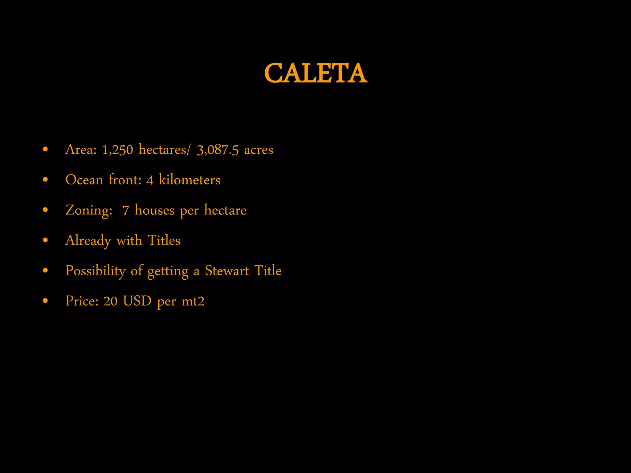 CALETA
•   Area: 1,250 hectares/ 3,087.5 acres
•   Ocean front: 4 kilometers
•   Zoning: 7 houses per hectare
•   Already with Titles
•   Possibility of getting a Stewart Title
•   Price: 20 USD per mt2
 