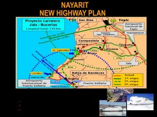 NAYARIT
              NEW HIGHWAY PLAN




                                   El 1° de abril de 2005, el Gobierno del Estado inició las obras correspondientes al Boulevard de acceso al polígono Litibú y la
                                   obras de rectificación y mantenimiento de la carretera urbana, Cruz de Huanacaxtle – Punta Mita




1a. Compostela – Las Caleras - Puerta de Lima (43 km).
2a. Puerta de Lima – Bucerías (46 km).
3a. Jala - Las Caleras (54 km).
 