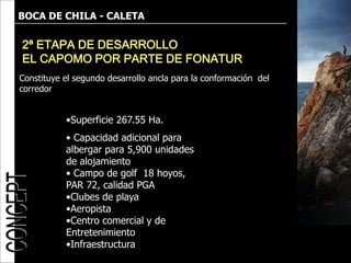BOCA DE CHILA - CALETA

2ª ETAPA DE DESARROLLO
EL CAPOMO POR PARTE DE FONATUR
Constituye el segundo desarrollo ancla para la conformación del
corredor


           •Superficie 267.55 Ha.
           • Capacidad adicional para
           albergar para 5,900 unidades
           de alojamiento
           • Campo de golf 18 hoyos,
           PAR 72, calidad PGA
           •Clubes de playa
           •Aeropista
           •Centro comercial y de
           Entretenimiento
           •Infraestructura
 