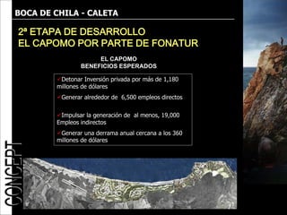 BOCA DE CHILA - CALETA

2ª ETAPA DE DESARROLLO
EL CAPOMO POR PARTE DE FONATUR
                     EL CAPOMO
                BENEFICIOS ESPERADOS

        Detonar Inversión privada por más de 1,180
        millones de dólares
        Generar alrededor de 6,500 empleos directos

        Impulsar la generación de al menos, 19,000
        Empleos indirectos
        Generar una derrama anual cercana a los 360
        millones de dólares
 