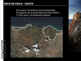 BOCA DE CHILA - CALETA

         6 km aprox. De distancia entre el desarrollo
         El Capomo con el predio Boca de Chila-Caleta y
         11.7km aprox. A la aeropista existente
 