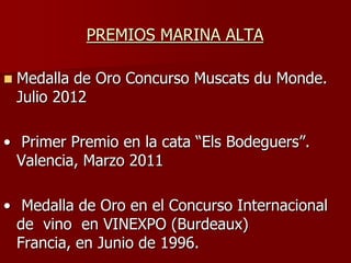 PREMIOS MARINA ALTA

   Medalla de Oro Concurso Muscats du Monde.
    Julio 2012

• Primer Premio en la cata “Els Bodeguers”.
  Valencia, Marzo 2011

• Medalla de Oro en el Concurso Internacional
  de vino en VINEXPO (Burdeaux)
  Francia, en Junio de 1996.
 