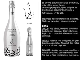 Es un vino espumoso de uvas aromáticas,
color pálido y muy fresco.
De burbuja pequeña, ligera y rápida, lo
Que le da un espumante diferente y
Refrescante.   7 % vol.

Espumoso de nueva tendencia, diferente,
Moderno, exclusivo y sin comparativos.

CATA_________________________
COLOR: Muy pálido, cristalino y brillante.
Burbuja muy pequeña, desprendimiento
Rápido. La corona delicada con un rosario
Continuo.

AROMA: Potente, fino y elegante, de gran
Expresión varietal de Moscatel. Con notas
A cítricos y frutos tropicales.

PALADAR: Amplio, muy suave, equilibrado
Matices afrutados, con una burbuja muy
fina que lo hace refrescante y muy suave.
 