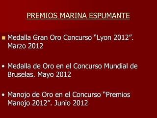 PREMIOS MARINA ESPUMANTE

   Medalla Gran Oro Concurso “Lyon 2012”.
    Marzo 2012

• Medalla de Oro en el Concurso Mundial de
  Bruselas. Mayo 2012

• Manojo de Oro en el Concurso “Premios
  Manojo 2012”. Junio 2012
 