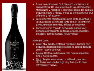  Es un vino espumoso Brut diferente, exclusivo y sin
  comparativos. De una selección de uvas Chardonnay,
  Merseguera y Macabeo y color muy pálido. De burbuja
  pequeña, ligera y rápida, lo que da un espumante brut
  diferente y refrescante.
 Las excelentes características de la costa alicantina y
  la situación de los viñedos junto al mar, le confieren
  particularidades sublimes, difíciles de encontrar
 Consumir como copa de bienvenida o aperitivo y
  perfecto acompañante de tapas, arroces, mariscos,
  pescados, carnes blancas, frutas y shusi.

NOTA DE CATA
 Color: Muy pálido, cristalino y brillante. Burbuja muy
  pequeña, desprendimiento rápido, la corona delicada
  con un rosario continuo.
 Aroma: Destaca su frescura y las notas a manzana,
  piña y flores blancas.
 Nariz: Amplio, muy suave, equilibrado, matices
  afrutados, con una burbuja muy fina que lo hace
  refrescante y suave.
 