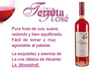 Pura fruta de uva, suave,
redondo y bien equilibrado.
Fácil de tomar y muy
agradable al paladar.
La exquisitez y esencia de
La uva clásica de Alicante:
La Monastrell.
 