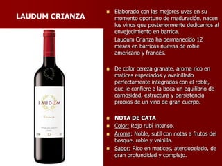    Elaborado con las mejores uvas en su
LAUDUM CRIANZA       momento oportuno de maduración, nacen
                     los vinos que posteriormente dedicamos al
                     envejecimiento en barrica.
                     Laudum Crianza ha permanecido 12
                     meses en barricas nuevas de roble
                     americano y francés.

                    De color cereza granate, aroma rico en
                     matices especiados y avainillado
                     perfectamente integrados con el roble,
                     que le confiere a la boca un equilibrio de
                     carnosidad, estructura y persistencia
                     propios de un vino de gran cuerpo.

                  NOTA DE CATA
                  Color: Rojo rubí intenso.
                  Aroma: Noble, sutil con notas a frutos del
                   bosque, roble y vainilla.
                  Sabor: Rico en matices, aterciopelado, de
                   gran profundidad y complejo.
 