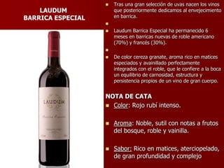    Tras una gran selección de uvas nacen los vinos
    LAUDUM             que posteriormente dedicamos al envejecimiento
BARRICA ESPECIAL       en barrica.
                   
                      Laudum Barrica Especial ha permanecido 6
                       meses en barricas nuevas de roble americano
                       (70%) y francés (30%).
                   
                      De color cereza granate, aroma rico en matices
                       especiados y avainillado perfectamente
                       integrados con el roble, que le confiere a la boca
                       un equilibrio de carnosidad, estructura y
                       persistencia propios de un vino de gran cuerpo.


                   NOTA DE CATA
                    Color: Rojo rubí intenso.


                      Aroma: Noble, sutil con notas a frutos
                       del bosque, roble y vainilla.

                      Sabor: Rico en matices, aterciopelado,
                       de gran profundidad y complejo
 