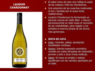  El sabor único de este vino refleja la casta
  LAUDUM       de las mejores viñas de Chardonnay.
CHARDONNAY    Una selección de las cosechas maduradas
               al sol y mecidas por la suave brisa
               mediterránea.
              Laudum Chardonnay ha fermentado en
               barricas nuevas de roble Allier y Nevers
               permaneciendo en ellas hasta el momento
               de ser embotellado, para regalar a los
               sentidos la esencia propia de las tierras
               más generosas.


              NOTA DE CATA
              Color: Amarillo, pálido, denotando
               tonalidades verdosas.
              Aroma: Intensa expresión aromática
               varietal con notas afrutadas de melocotón,
               pomelo y piña y otras frutas exóticas.
              Sabor: En boca es amplio y sedoso
               equilibrado con las vainillas aportadas por
               el roble.
 
