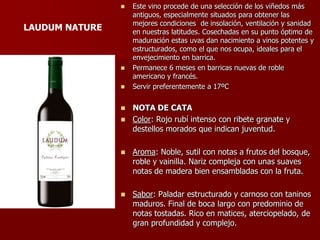    Este vino procede de una selección de los viñedos más
                    antiguos, especialmente situados para obtener las
                    mejores condiciones de insolación, ventilación y sanidad
LAUDUM NATURE       en nuestras latitudes. Cosechadas en su punto óptimo de
                    maduración estas uvas dan nacimiento a vinos potentes y
                    estructurados, como el que nos ocupa, ideales para el
                    envejecimiento en barrica.
                   Permanece 6 meses en barricas nuevas de roble
                    americano y francés.
                   Servir preferentemente a 17ºC


                 NOTA DE CATA
                 Color: Rojo rubí intenso con ribete granate y
                  destellos morados que indican juventud.

                   Aroma: Noble, sutil con notas a frutos del bosque,
                    roble y vainilla. Nariz compleja con unas suaves
                    notas de madera bien ensambladas con la fruta.

                   Sabor: Paladar estructurado y carnoso con taninos
                    maduros. Final de boca largo con predominio de
                    notas tostadas. Rico en matices, aterciopelado, de
                    gran profundidad y complejo.
 
