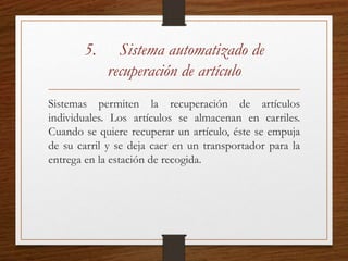 5. Sistema automatizado de
recuperación de artículo
Sistemas permiten la recuperación de artículos
individuales. Los artículos se almacenan en carriles.
Cuando se quiere recuperar un artículo, éste se empuja
de su carril y se deja caer en un transportador para la
entrega en la estación de recogida.
 