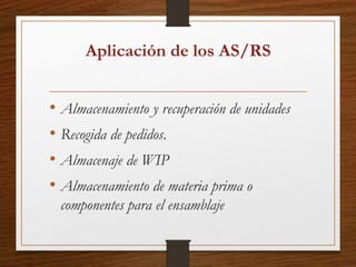 Aplicación de los AS/RS
• Almacenamiento y recuperación de unidades
• Recogida de pedidos.
• Almacenaje de WIP
• Almacenamiento de materia prima o
componentes para el ensamblaje
 