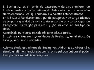 El Boeing 747 es un avión de pasajeros y de carga (mixto) de
fuselaje ancho y transcontinental. Fabricado por la compañía
Norteamericana Boeing Company Co. Seattle Estados Unidos.
En la historia fue el avión mas grande pasajeros y de carga ademas
de su gran capacidad de carga tanto en pasajeros y carga, capas de
transportar. Entre 360 pasajeros y 460 máximo en dos tipo de
clase.
Además de transporta mas de 167 toneladas a bordo.
En 1989 se entregaron 45 unidades de Boeing 747 en el año 1969
hace 44 años solo 4 unidades.
Aviones similares , el modelo Boeing 777, Airbus 340 , Airbus 380,
siendo el ultimo mencionado como principal competidor al poder
transportar a mas de 600 pasajeros.

 