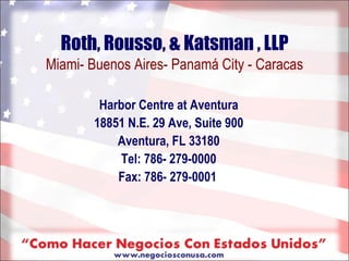 Roth, Rousso, & Katsman , LLP
Miami- Buenos Aires- Panamá City - Caracas

        Harbor Centre at Aventura
       18851 N.E. 29 Ave, Suite 900
           Aventura, FL 33180
            Tel: 786- 279-0000
           Fax: 786- 279-0001
 