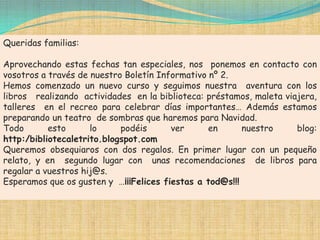 Queridas familias:

Aprovechando estas fechas tan especiales, nos ponemos en contacto con
vosotros a través de nuestro Boletín Informativo nº 2.
Hemos comenzado un nuevo curso y seguimos nuestra aventura con los
libros realizando actividades en la biblioteca: préstamos, maleta viajera,
talleres en el recreo para celebrar días importantes… Además estamos
preparando un teatro de sombras que haremos para Navidad.
Todo       esto      lo     podéis      ver      en      nuestro     blog:
http:/bibliotecaletrito.blogspot.com
Queremos obsequiaros con dos regalos. En primer lugar con un pequeño
relato, y en segundo lugar con unas recomendaciones de libros para
regalar a vuestros hij@s.
Esperamos que os gusten y …¡¡¡Felices fiestas a tod@s!!!
 