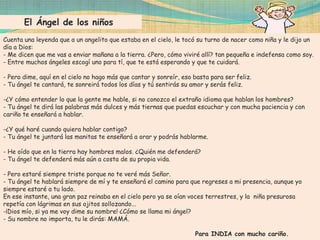 El Ángel de los niños
Cuenta una leyenda que a un angelito que estaba en el cielo, le tocó su turno de nacer como niña y le dijo un
día a Dios:
- Me dicen que me vas a enviar mañana a la tierra. ¿Pero, cómo viviré allí? tan pequeña e indefensa como soy.
- Entre muchos ángeles escogí uno para tí, que te está esperando y que te cuidará.

- Pero dime, aquí en el cielo no hago más que cantar y sonreír, eso basta para ser feliz.
- Tu ángel te cantará, te sonreirá todos los días y tú sentirás su amor y serás feliz.

-¿Y cómo entender lo que la gente me hable, si no conozco el extraño idioma que hablan los hombres?
- Tu ángel te dirá las palabras más dulces y más tiernas que puedas escuchar y con mucha paciencia y con
cariño te enseñará a hablar.

-¿Y qué haré cuando quiera hablar contigo?
- Tu ángel te juntará las manitas te enseñará a orar y podrás hablarme.

- He oído que en la tierra hay hombres malos. ¿Quién me defenderá?
- Tu ángel te defenderá más aún a costa de su propia vida.

- Pero estaré siempre triste porque no te veré más Señor.
- Tu ángel te hablará siempre de mí y te enseñará el camino para que regreses a mi presencia, aunque yo
siempre estaré a tu lado.
En ese instante, una gran paz reinaba en el cielo pero ya se oían voces terrestres, y la niña presurosa
repetía con lágrimas en sus ojitos sollozando...
-¡Dios mío, si ya me voy dime su nombre! ¿Cómo se llama mi ángel?
- Su nombre no importa, tu le dirás: MAMÁ.

                                                                    Para INDIA con mucho cariño.
 