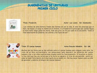 .



    Título: Frederick.                                     Autor: Leo Lionni. Ed: Kalakandra

     Los ratones de esta historia tienen dos formas de ver la vida. A unos les preocupa que el
    maíz, las bayas y la paja no falten en el invierno. Y a Frederick le preocupa que cuando llegue
    la nieve nadie tenga ganas de charla, todo sea gris y el frío se cuele en su escondite. Todos al
    final saborearán las palabras, los colores y los rayos del sol."




    .
Título: El cuerpo humano.                                  Autor:Pascale Héndelin. Ed: SM.

Muchos son los libros que se han editado sobre el cuerpo humano pero ninguno como éste. Se
trata de un libro extraordinario, con animaciones, para descubrir los misterios del cuerpo
humano y dar a los niños explicaciones simples sobre su funcionamiento. Si levantas un diente,
tu hijo verá que hay una caries que le ha hecho un agujero; si tiras de una pestaña, podrá ver
cómo un bebé flota dentro de la barriguita de su mamá, etc. ¡No hay mejor manera para un niño
de aprender y admirar el milagro del cuerpo humano!
 