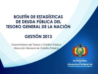 BOLETÍN DE ESTADÍSTICAS 
DE DEUDA PÚBLICA DEL 
TESORO GENERAL DE LA NACIÓN 
GESTIÓN 2013 
Viceministerio del Tesoro y Crédito Público 
Dirección General de Crédito Público 
 