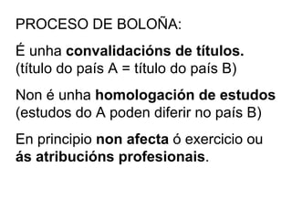 PROCESO DE BOLOÑA: É unha  convalidacións de títulos.   (título do país A = título do país B) Non é unha  homologación de estudos  (estudos do A poden diferir no país B) En principio  non afecta  ó exercicio ou  ás atribucións profesionais . 