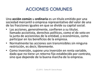 ACCIONES COMUNES
Una acción común u ordinaria es un título emitido por una
sociedad mercantil o empresa representativo del valor de una
de las fracciones iguales en que se divide su capital social.
• Las acciones, generalmente, confieren a su titular,
llamado accionista, derechos políticos, como el de voto en
la junta de accionistas de la entidad, y económicos, como
participar en los beneficios de la empresa.
• Normalmente las acciones son transmisibles sin ninguna
restricción, es decir, libremente.
• Como inversión, supone una inversión en renta variable,
dado que no tiene un retorno fijo establecido por contrato,
sino que depende de la buena marcha de la empresa.
(C) 2013. Carlos M. García Arcaya
 