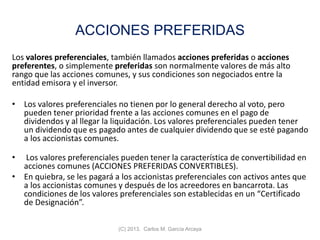 ACCIONES PREFERIDAS
Los valores preferenciales, también llamados acciones preferidas o acciones
preferentes, o simplemente preferidas son normalmente valores de más alto
rango que las acciones comunes, y sus condiciones son negociados entre la
entidad emisora y el inversor.
• Los valores preferenciales no tienen por lo general derecho al voto, pero
pueden tener prioridad frente a las acciones comunes en el pago de
dividendos y al llegar la liquidación. Los valores preferenciales pueden tener
un dividendo que es pagado antes de cualquier dividendo que se esté pagando
a los accionistas comunes.
• Los valores preferenciales pueden tener la característica de convertibilidad en
acciones comunes (ACCIONES PREFERIDAS CONVERTIBLES).
• En quiebra, se les pagará a los accionistas preferenciales con activos antes que
a los accionistas comunes y después de los acreedores en bancarrota. Las
condiciones de los valores preferenciales son establecidas en un “Certificado
de Designación”.
(C) 2013. Carlos M. García Arcaya
 