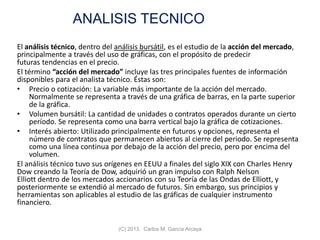 ANALISIS TECNICO
El análisis técnico, dentro del análisis bursátil, es el estudio de la acción del mercado,
principalmente a través del uso de gráficas, con el propósito de predecir
futuras tendencias en el precio.
El término “acción del mercado” incluye las tres principales fuentes de información
disponibles para el analista técnico. Éstas son:
• Precio o cotización: La variable más importante de la acción del mercado.
Normalmente se representa a través de una gráfica de barras, en la parte superior
de la gráfica.
• Volumen bursátil: La cantidad de unidades o contratos operados durante un cierto
período. Se representa como una barra vertical bajo la gráfica de cotizaciones.
• Interés abierto: Utilizado principalmente en futuros y opciones, representa el
número de contratos que permanecen abiertos al cierre del periodo. Se representa
como una línea continua por debajo de la acción del precio, pero por encima del
volumen.
El análisis técnico tuvo sus orígenes en EEUU a finales del siglo XIX con Charles Henry
Dow creando la Teoría de Dow, adquirió un gran impulso con Ralph Nelson
Elliott dentro de los mercados accionarios con su Teoría de las Ondas de Elliott, y
posteriormente se extendió al mercado de futuros. Sin embargo, sus principios y
herramientas son aplicables al estudio de las gráficas de cualquier instrumento
financiero.
(C) 2013. Carlos M. García Arcaya
 